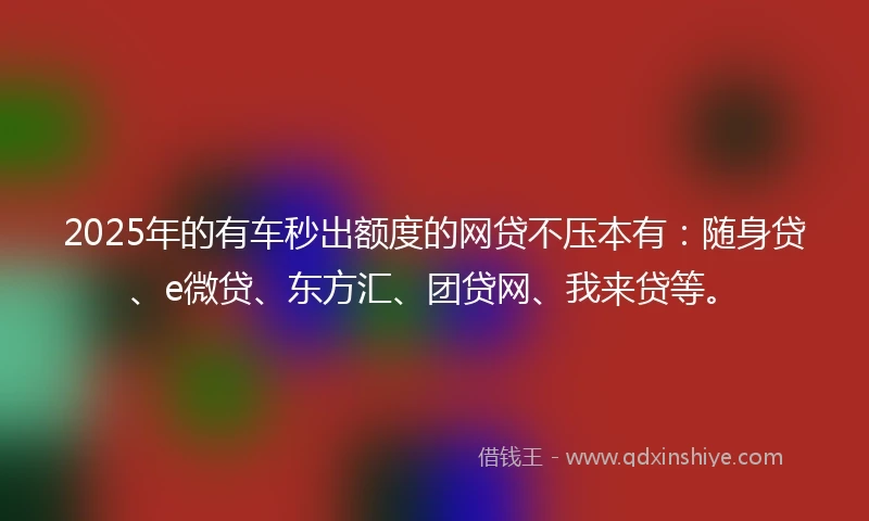 2025年的有车秒出额度的网贷不压本有：随身贷、e微贷、东方汇、团贷网、我来贷等。