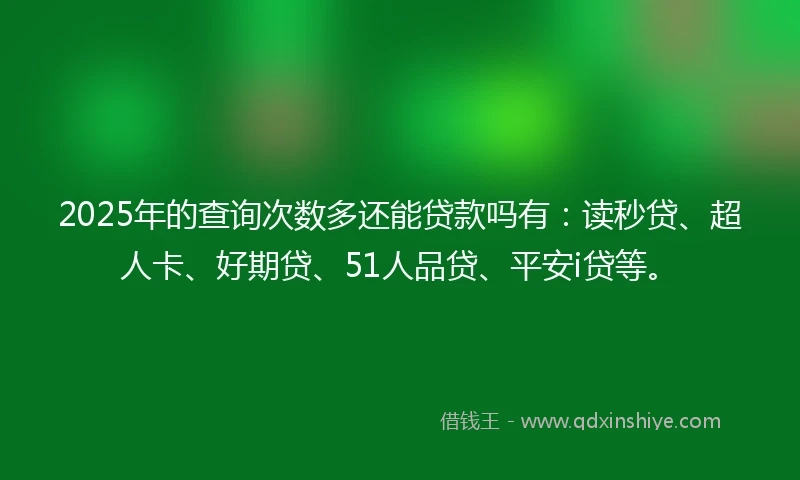 2025年的查询次数多还能贷款吗有：读秒贷、超人卡、好期贷、51人品贷、平安i贷等。