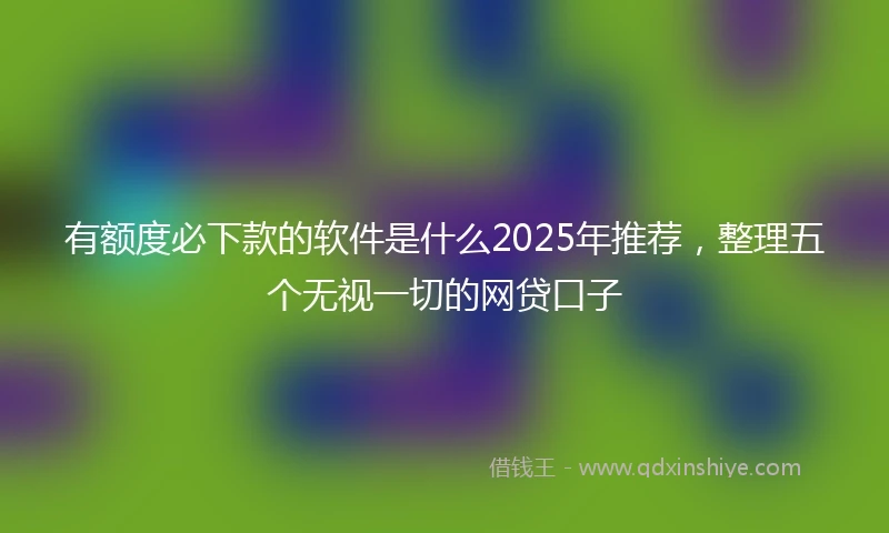 有额度必下款的软件是什么2025年推荐，整理五个无视一切的网贷口子