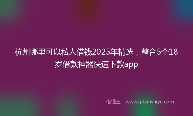 杭州哪里可以私人借钱2025年精选，整合5个18岁借款神器快速下款app