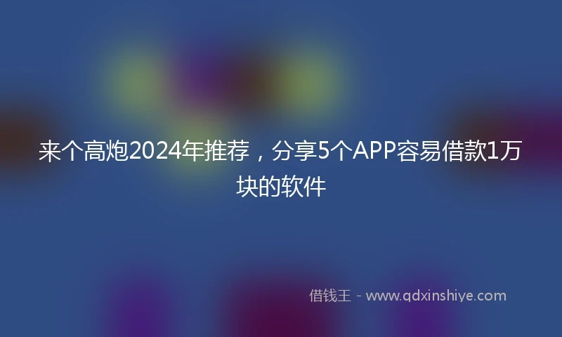 来个高炮2024年推荐，分享5个APP容易借款1万块的软件