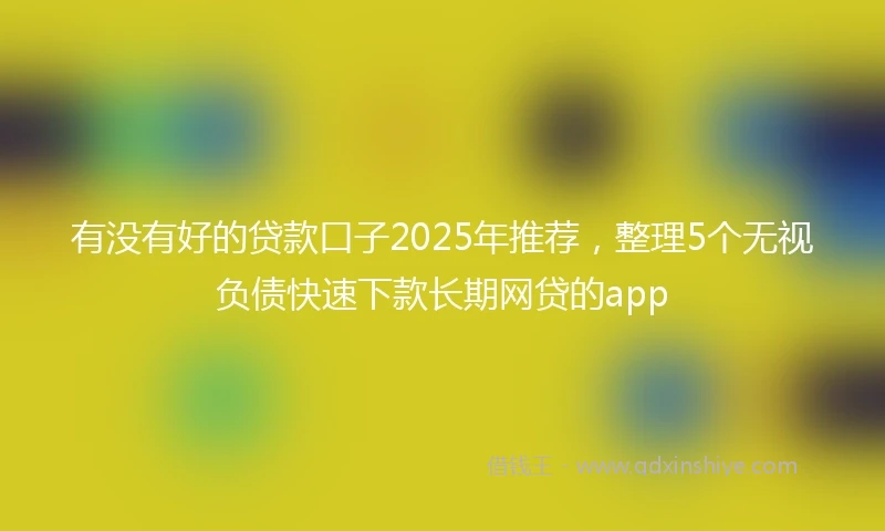有没有好的贷款口子2025年推荐，整理5个无视负债快速下款长期网贷的app
