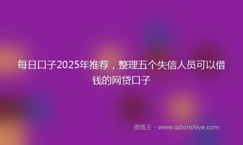 每日口子2025年推荐，整理五个失信人员可以借钱的网贷口子
