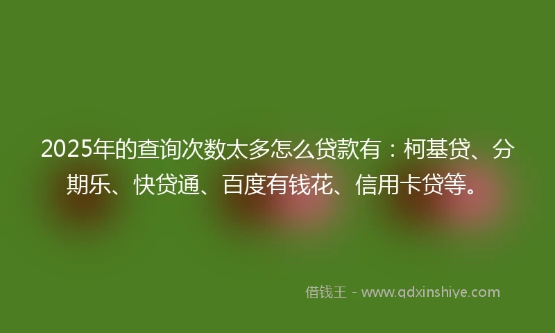 2025年的查询次数太多怎么贷款有：柯基贷、分期乐、快贷通、百度有钱花、信用卡贷等。