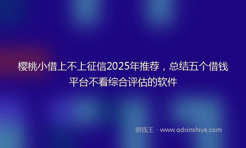 樱桃小借上不上征信2025年推荐，总结五个借钱平台不看综合评估的软件