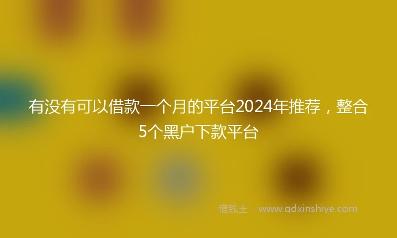 有没有可以借款一个月的平台2024年推荐，整合5个黑户下款平台