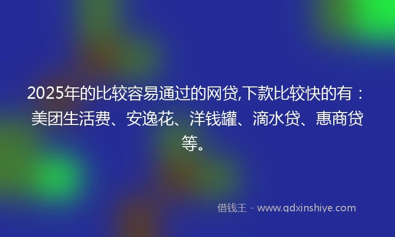 2025年的比较容易通过的网贷,下款比较快的有：美团生活费、安逸花、洋钱罐、滴水贷、惠商贷等。
