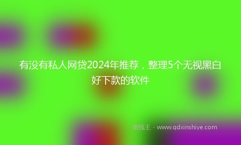 有没有私人网贷2024年推荐，整理5个无视黑白好下款的软件