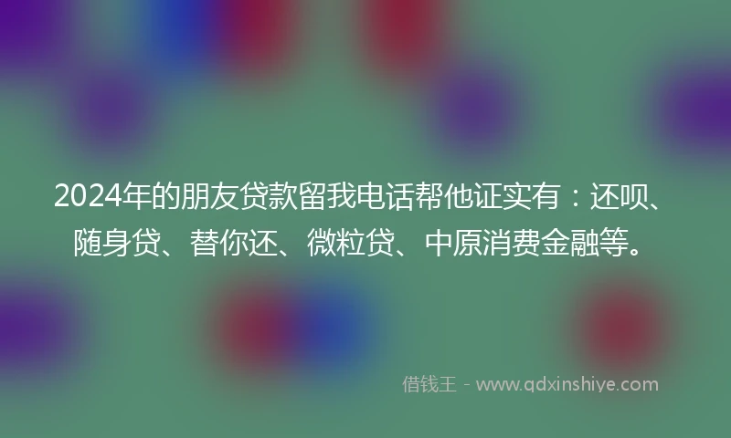 2024年的朋友贷款留我电话帮他证实有：还呗、随身贷、替你还、微粒贷、中原消费金融等。