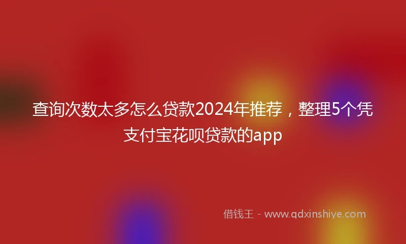 查询次数太多怎么贷款2024年推荐，整理5个凭支付宝花呗贷款的app