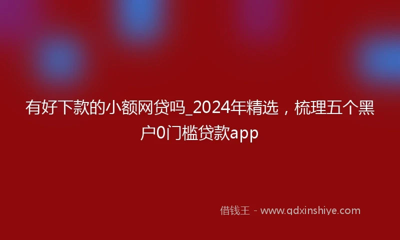 有好下款的小额网贷吗_2024年精选，梳理五个黑户0门槛贷款app