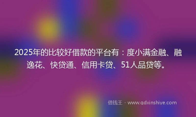 2025年的比较好借款的平台有：度小满金融、融逸花、快贷通、信用卡贷、51人品贷等。