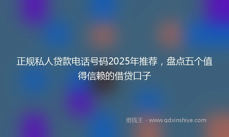 正规私人贷款电话号码2025年推荐，盘点五个值得信赖的借贷口子