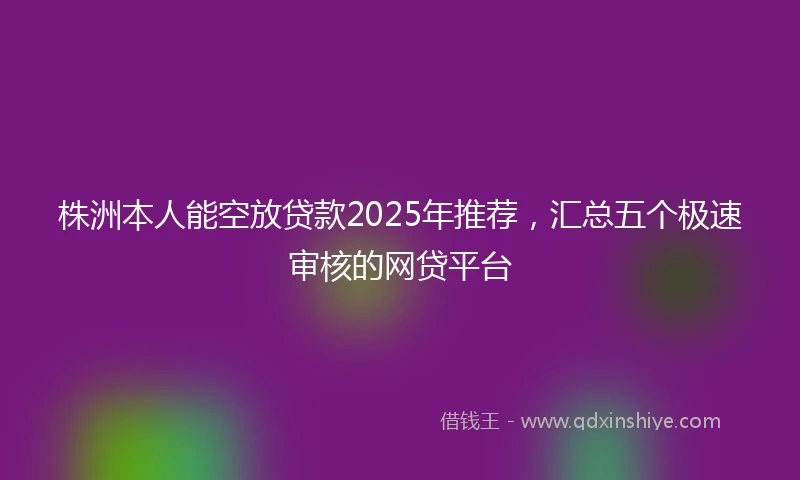 株洲本人能空放贷款2025年推荐，汇总五个极速审核的网贷平台