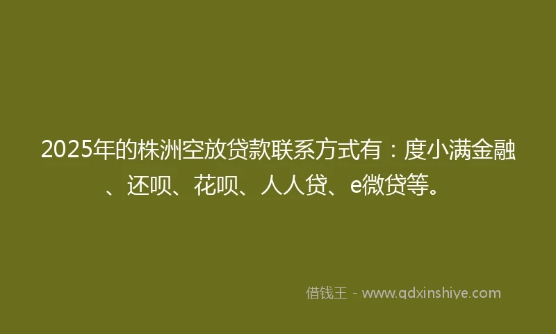 2025年的株洲空放贷款联系方式有：度小满金融、还呗、花呗、人人贷、e微贷等。