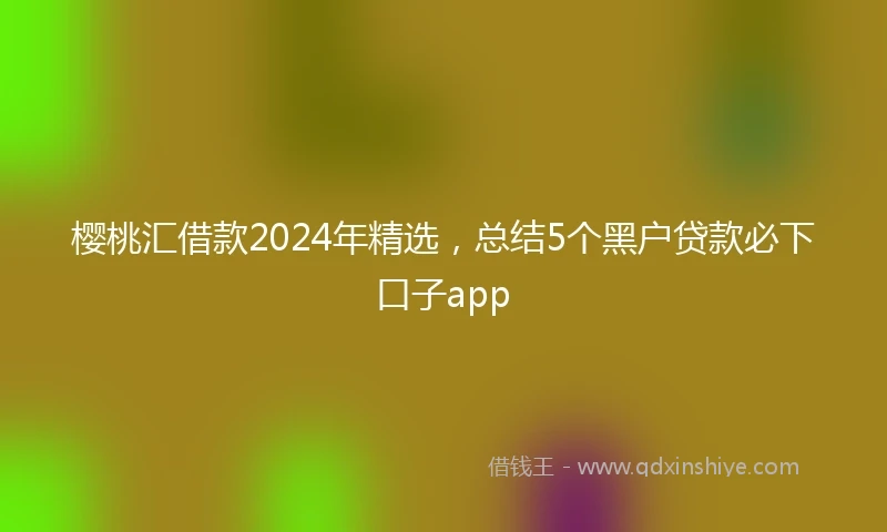 樱桃汇借款2024年精选，总结5个黑户贷款必下口子app
