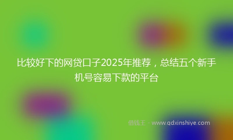 比较好下的网贷口子2025年推荐,总结五个新手机号容易下款的平台