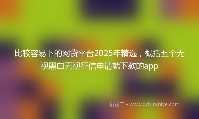 比较容易下的网贷平台2025年精选，概括五个无视黑白无视征信申请就下款的app
