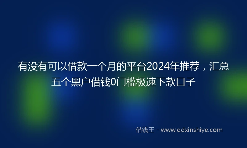 有没有可以借款一个月的平台2024年推荐，汇总五个黑户借钱0门槛极速下款口子