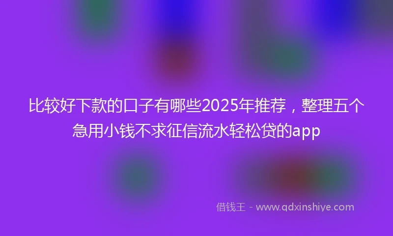 比较好下款的口子有哪些2025年推荐，整理五个急用小钱不求征信流水轻松贷的app