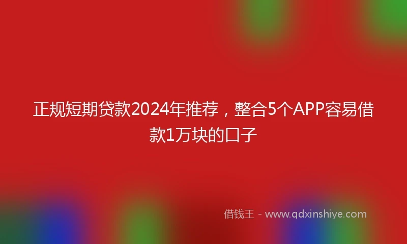 正规短期贷款2024年推荐，整合5个APP容易借款1万块的口子