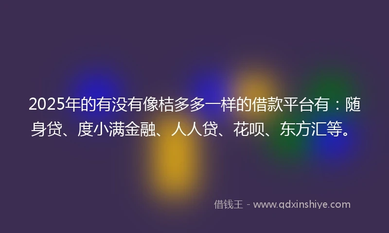 2025年的有没有像桔多多一样的借款平台有：随身贷、度小满金融、人人贷、花呗、东方汇等。