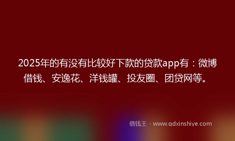 2025年的有没有比较好下款的贷款app有：微博借钱、安逸花、洋钱罐、投友圈、团贷网等。