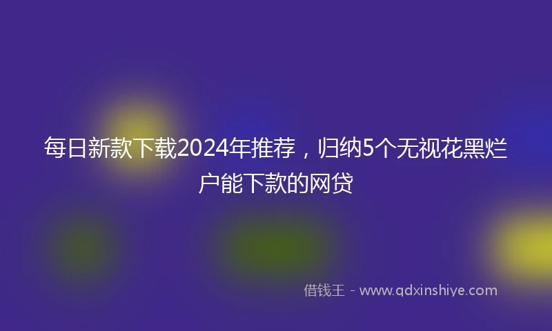 每日新款下载2024年推荐，归纳5个无视花黑烂户能下款的网贷