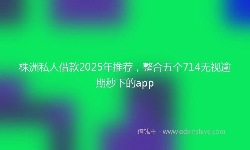 株洲私人借款2025年推荐，整合五个714无视逾期秒下的app