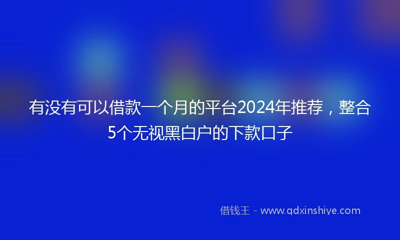 有没有可以借款一个月的平台2024年推荐，整合5个无视黑白户的下款口子
