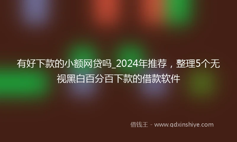 有好下款的小额网贷吗_2024年推荐，整理5个无视黑白百分百下款的借款软件