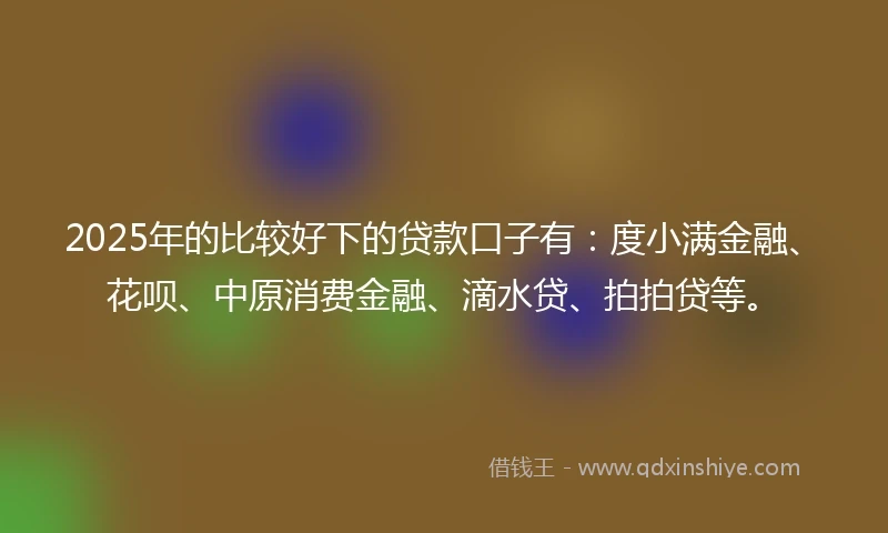 2025年的比较好下的贷款口子有：度小满金融、花呗、中原消费金融、滴水贷、拍拍贷等。