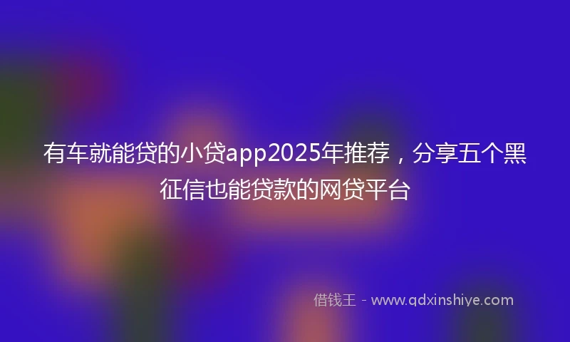 有车就能贷的小贷app2025年推荐，分享五个黑征信也能贷款的网贷平台