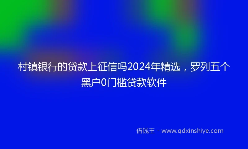 村镇银行的贷款上征信吗2024年精选，罗列五个黑户0门槛贷款软件