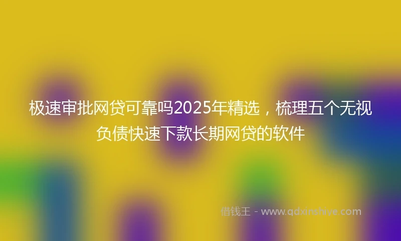 极速审批网贷可靠吗2025年精选，梳理五个无视负债快速下款长期网贷的软件