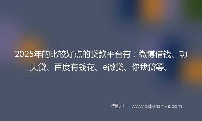 2025年的比较好点的贷款平台有：微博借钱、功夫贷、百度有钱花、e微贷、你我贷等。
