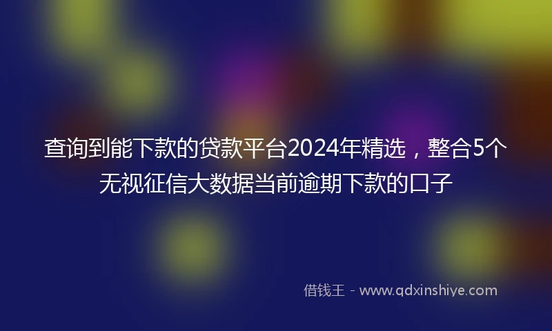 查询到能下款的贷款平台2024年精选，整合5个无视征信大数据当前逾期下款的口子
