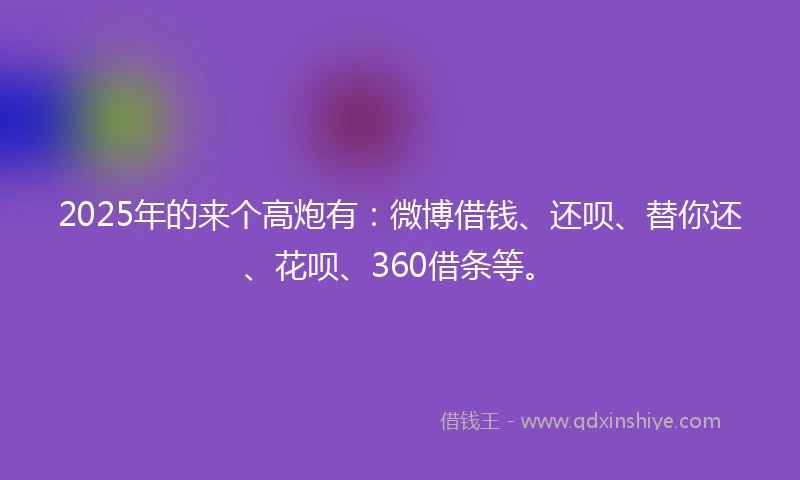 2025年的来个高炮有：微博借钱、还呗、替你还、花呗、360借条等。