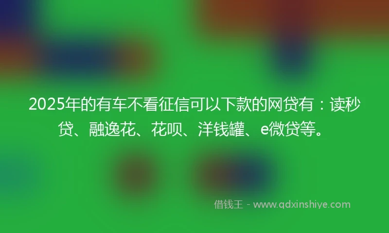 2025年的有车不看征信可以下款的网贷有：读秒贷、融逸花、花呗、洋钱罐、e微贷等。