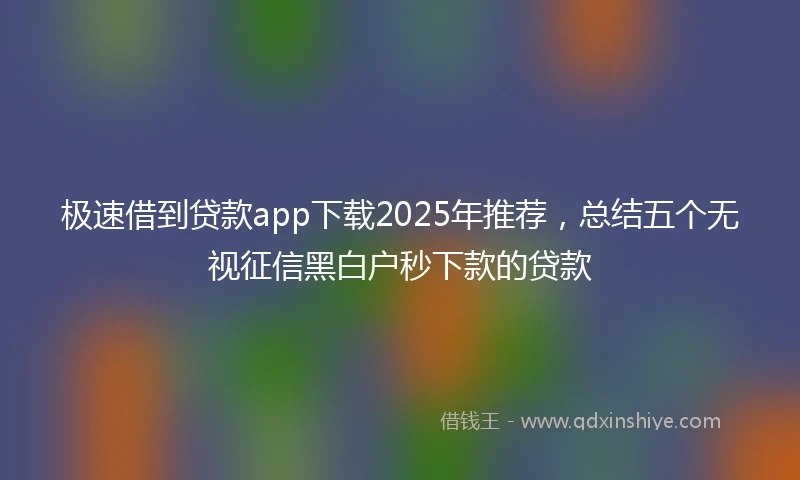 极速借到贷款app下载2025年推荐，总结五个无视征信黑白户秒下款的贷款