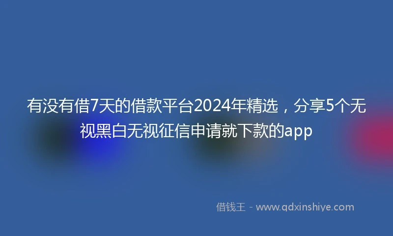 有没有借7天的借款平台2024年精选，分享5个无视黑白无视征信申请就下款的app