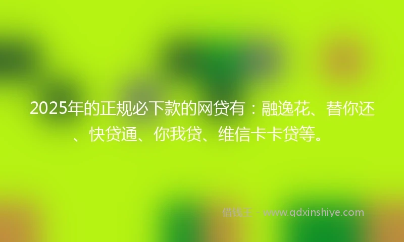 2025年的正规必下款的网贷有：融逸花、替你还、快贷通、你我贷、维信卡卡贷等。