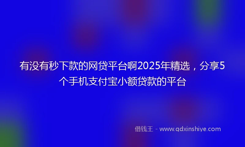 有没有秒下款的网贷平台啊2025年精选，分享5个手机支付宝小额贷款的平台