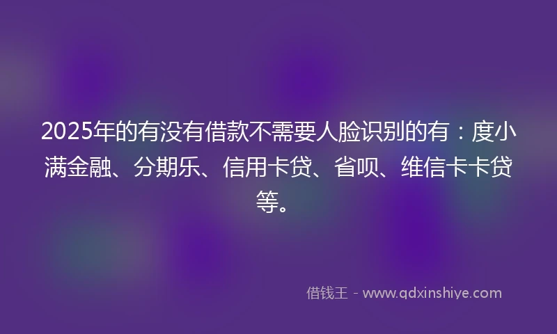2025年的有没有借款不需要人脸识别的有：度小满金融、分期乐、信用卡贷、省呗、维信卡卡贷等。