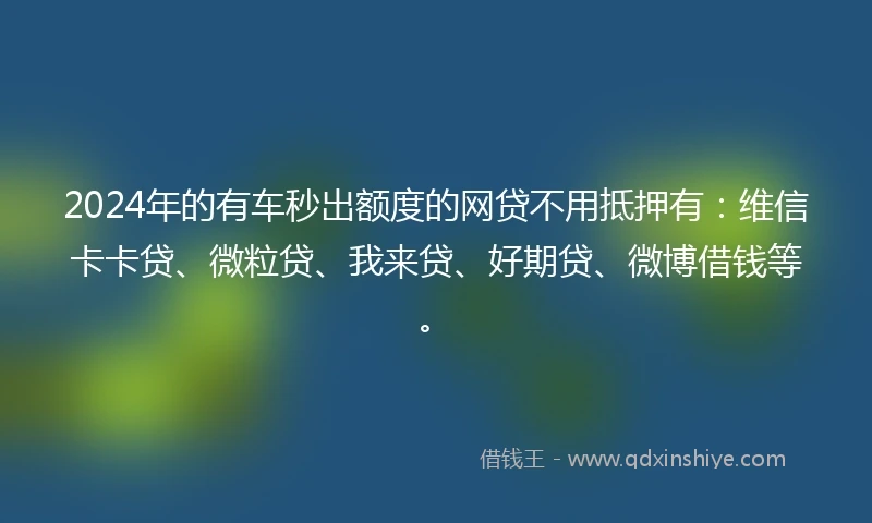 2024年的有车秒出额度的网贷不用抵押有：维信卡卡贷、微粒贷、我来贷、好期贷、微博借钱等。