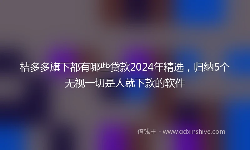 桔多多旗下都有哪些贷款2024年精选，归纳5个无视一切是人就下款的软件