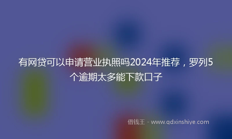 有网贷可以申请营业执照吗2024年推荐，罗列5个逾期太多能下款口子
