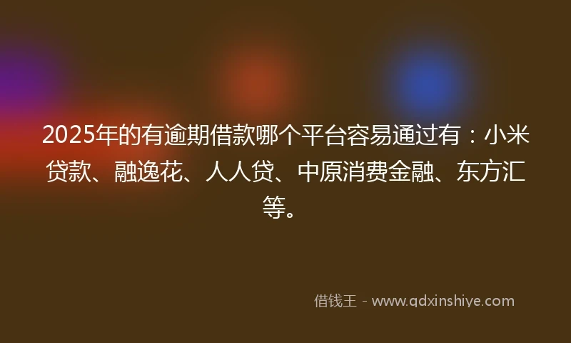 2025年的有逾期借款哪个平台容易通过有：小米贷款、融逸花、人人贷、中原消费金融、东方汇等。