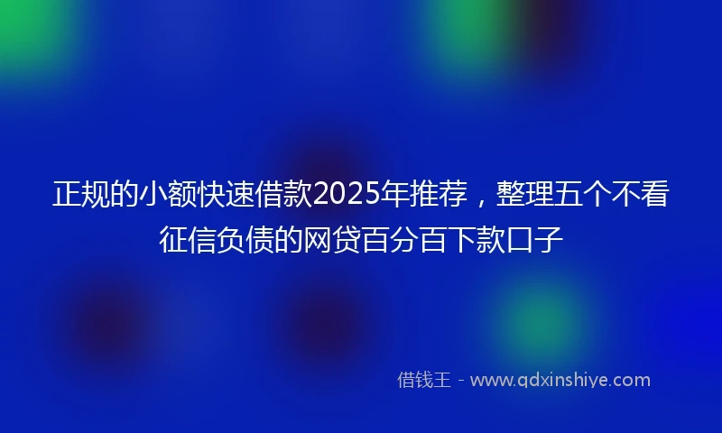 正规的小额快速借款2025年推荐，整理五个不看征信负债的网贷百分百下款口子