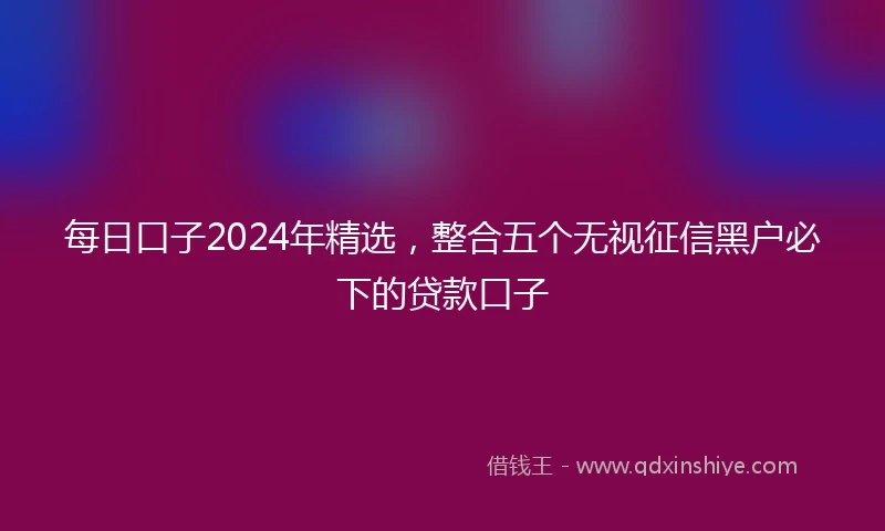 每日口子2024年精选，整合五个无视征信黑户必下的贷款口子